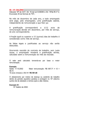 09 - 13º- SALÁRIO
Cláusula 16ª da CCT; Art. 16 da Lei 8.036/90 e Art. 16ºda IN nº 2,
Enunciado 45 da Súmula do TST..
No mês de dezembro de cada ano, a todo empregado
será paga, pelo empregador, uma gratificação salarial,
independente da remuneração a que fizer jus
A gratificação corresponderá a 1/12 avos da
remuneração devida em dezembro, por mês de serviço,
do ano correspondente.
A fração igual ou superior a 15 (quinze) dias de trabalho é
considerada como mês de serviço.
As faltas legais e justificadas ao serviço não serão
deduzidas.
Ocorrendo rescisão do contrato de trabalho, sem justa
causa, o empregado receberá a gratificação devida,
calculada sobre a remuneração do mês da rescisão.
O valor será calculado tomando-se por base a maior
remuneração.
Exemplo:
Saída: 17.10.2002 Maior remuneração: R$ 697,71 ÷ 12 =
58,14
10 avos (meses) x 58,14= R$ 581,40
O afastamento por motivo de doença ou acidente de trabalho
dentro do período aquisitivo paralisa a contagem no 15º (décimo
quinto) dia de atestado e reinicia após a alta médica.
Exemplo 01:
13º Salário de 2002:
 