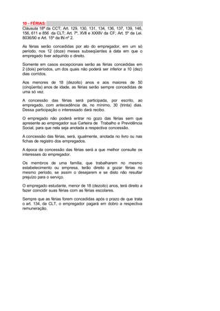 10 - FÉRIAS:
Cláusula 18ª da CCT; Art. 129, 130, 131, 134, 136, 137, 139, 146,
156, 611 e 856 da CLT; Art. 7º, XVII e XXXIV da CF; Art. 5º da Lei.
8036/90 e Art. 15º da IN nº 2.
As férias serão concedidas por ato do empregador, em um só
período, nos 12 (doze) meses subseqüentes à data em que o
empregado tiver adquirido o direito.
Somente em casos excepcionais serão as férias concedidas em
2 (dois) períodos, um dos quais não poderá ser inferior a 10 (dez)
dias corridos.
Aos menores de 18 (dezoito) anos e aos maiores de 50
(cinqüenta) anos de idade, as férias serão sempre concedidas de
uma só vez.
A concessão das férias será participada, por escrito, ao
empregado, com antecedência de, no mínimo, 30 (trinta) dias.
Dessa participação o interessado dará recibo.
O empregado não poderá entrar no gozo das férias sem que
apresente ao empregador sua Carteira de Trabalho e Previdência
Social, para que nela seja anotada a respectiva concessão.
A concessão das férias, será, igualmente, anotada no livro ou nas
fichas de registro dos empregados.
A época da concessão das férias será a que melhor consulte os
interesses do empregador.
Os membros de uma família, que trabalharem no mesmo
estabelecimento ou empresa, terão direito a gozar férias no
mesmo período, se assim o desejarem e se disto não resultar
prejuízo para o serviço.
O empregado estudante, menor de 18 (dezoito) anos, terá direito a
fazer coincidir suas férias com as férias escolares.
Sempre que as férias forem concedidas após o prazo de que trata
o art. 134, da CLT, o empregador pagará em dobro a respectiva
remuneração.
 