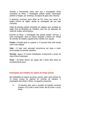 Vencido o mencionado prazo sem que o empregador tenha
concedido as férias, o empregado poderá ajuizar reclamação
pedindo a fixação, por sentença, da época de gozo das mesmas.
A sentença cominará pena diária de 5% (cinco por cento) do
salário mínimo da região, devida ao empregado até que seja
cumprida.
Cópia da decisão judicial transitada em julgado será remetida ao
órgão local do Ministério do Trabalho, para fins de aplicação da
multa de caráter administrativo.
Durante as férias, o empregado não poderá prestar serviços a
outro empregador, salvo se estiver obrigado a fazê-lo em virtude
de contrato de trabalho regularmente mantido com aquele.
Fração - A fração igual ou superior a 15 (quinze) dias será havida
como mês integral.
Valor - O valor será calculado tomando-se por base a maior
remuneração do período aquisitivo.
Vencida - Igual a 12 meses trabalhados incorporando o prazo do
Aviso Prévio Indenizado.
Prazo - As férias devem ser pagas até 2 (dois) dias antes do
correspondente gozo.
Empregado que trabalha em regime de tempo parcial
Na modalidade do regime de tempo parcial, após cada período de
12 (doze) meses de vigência do contrato de trabalho, o
empregado terá direito a férias, na seguinte proporção:
α) 18 (dezoito) dias, para a duração do trabalho semanal
superior a 22 (vinte e duas) horas, até 25 (vinte e cinco)
horas;
 
