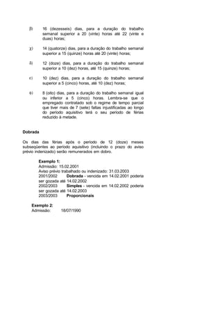 β) 16 (dezesseis) dias, para a duração do trabalho
semanal superior a 20 (vinte) horas até 22 (vinte e
duas) horas;
χ) 14 (quatorze) dias, para a duração do trabalho semanal
superior a 15 (quinze) horas até 20 (vinte) horas;
δ) 12 (doze) dias, para a duração do trabalho semanal
superior a 10 (dez) horas, até 15 (quinze) horas;
ε) 10 (dez) dias, para a duração do trabalho semanal
superior a 5 (cinco) horas, até 10 (dez) horas;
φ) 8 (oito) dias, para a duração do trabalho semanal igual
ou inferior a 5 (cinco) horas. Lembra-se que o
empregado contratado sob o regime de tempo parcial
que tiver mais de 7 (sete) faltas injustificadas ao longo
do período aquisitivo terá o seu período de férias
reduzido à metade.
Dobrada
Os dias das férias após o período de 12 (doze) meses
subseqüentes ao período aquisitivo (incluindo o prazo do aviso
prévio indenizado) serão remunerados em dobro.
Exemplo 1:
Admissão: 15.02.2001
Aviso prévio trabalhado ou indenizado: 31.03.2003
2001/2002 Dobrada - vencida em 14.02.2001 poderia
ser gozada até 14.02.2002
2002/2003 Simples - vencida em 14.02.2002 poderia
ser gozada até 14.02.2003
2003/2003 Proporcionais
Exemplo 2:
Admissão: 18/07/1990
 