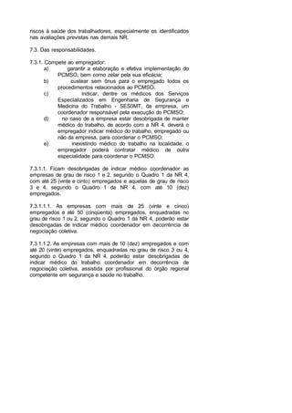 riscos à saúde dos trabalhadores, especialmente os identificados
nas avaliações previstas nas demais NR.
7.3. Das responsabilidades.
7.3.1. Compete ao empregador:
a) garantir a elaboração e efetiva implementação do
PCMSO, bem como zelar pela sua eficácia;
b) custear sem ônus para o empregado todos os
procedimentos relacionados ao PCMSO;
c) indicar, dentre os médicos dos Serviços
Especializados em Engenharia de Segurança e
Medicina do Trabalho - SES0MT, da empresa, um
coordenador responsável pela execução do PCMSO;
d) no caso de a empresa estar desobrigada de manter
médico do trabalho, de acordo com a NR 4, deverá o
empregador indicar médico do trabalho, empregado ou
não da empresa, para coordenar o PCMSO;
e) inexistindo médico do trabalho na localidade, o
empregador poderá contratar médico de outra
especialidade para coordenar o PCMSO.
7.3.1.1. Ficam desobrigadas de indicar médico coordenador as
empresas de grau de risco 1 e 2, segundo o Quadro 1 da NR 4,
com até 25 (vinte e cinto) empregados e aquelas de grau de risco
3 e 4, segundo o Quadro 1 da NR 4, com até 10 (dez)
empregados.
7.3.1.1.1. As empresas com mais de 25 (vinte e cinco)
empregados e até 50 (cinqüenta) empregados, enquadradas no
grau de risco 1 ou 2, segundo o Quadro 1 da NR 4, poderão estar
desobrigadas de indicar médico coordenador em decorrência de
negociação coletiva.
7.3.1.1.2. As empresas com mais de 10 (dez) empregados e com
até 20 (vinte) empregados, enquadradas no grau de risco 3 ou 4,
segundo o Quadro 1 da NR 4, poderão estar desobrigadas de
indicar médico do trabalho coordenador em decorrência de
negociação coletiva, assistida por profissional do órgão regional
competente em segurança e saúde no trabalho.
 