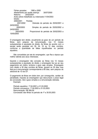 Férias gozadas: 1990 a 2000
Afastamento por auxílio doença: 30/07/2000
Retorno: 25/02/2001
Aviso prévio trabalhado ou indenizado:11/04/2003
Direito:
2000/2001 Perdida
2001/2002 Dobrada do período de 25/02/2001 a
24/02/2002
2002/2003 Simples do período de 25/02/2002 a
24/02/2003
2003/2003 Proporcional do período de 25/02/2003 a
10/05/2003
O empregado tem direito, anualmente ao gozo de um período de
férias, sem prejuízo da remuneração, nos 12 meses
subseqüentes à aquisição do direito. As férias de acordo com a
escala serão gozadas em 30, 24, 18 ou 12 dias corridos,
conforme a quantidade de faltas injustificadas no período
aquisitivo.
São concedidas por ato do empregador, que fixa a época que
melhor atenda aos seus interesses.
Quando o empregador não concede as férias nos 12 meses
subseqüentes a aquisição do direito, o empregado faz jus ao seu
pagamento em dobro, embora o gozo seja simples. Empregado
com direito a 30 dias corridos de férias, gozará os 30 dias mas
fará jus à remuneração correspondente a 60 dias, sem prejuízo do
adicional de 1/3 da CF.
O pagamento de férias em dobro tem, por conseguinte, caráter de
penalidade, imposta ao empregador que descumpre o prazo legal
de concessão. Daí o gozo simples e a remuneração dobrada.
Exemplo:
Período aquisitivo: 1º.04.2001 a 31.03.2002
Período concessivo: 1º.04.2003 a 31.03.2003
Remuneração: R$ 560,00
Concessão das férias no período de 1º a 30.05.2003
 