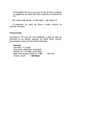O empregado fará jus ao gozo de 30 dias de férias (simples)
e o pagamento em dobro das férias acrescida do adicional de
1/3
R$ 1.493,34 (R$ 560,00 + 1/3 R$ 186,67 = R$ 746,67x 2)
O pagamento em dobro das férias é devido inclusive na
rescisão contratual.
Proporcionais
Computa-se 1/12 avos por mês trabalhado a partir da data de
admissão ou do período aquisitivo da última férias vencida,
incorporando o prazo do Aviso Prévio Indenizado.
Exemplo:
Admissão: 11.10.2002
Aviso prévio indenizado: 28.08.2003
Período: de 11.07.2002 a 27.07.2003
Maior remuneração: R$ 697,71 ÷ 30 = R$ 23,26
24 dias x 23,26 = R$ 558,24
 