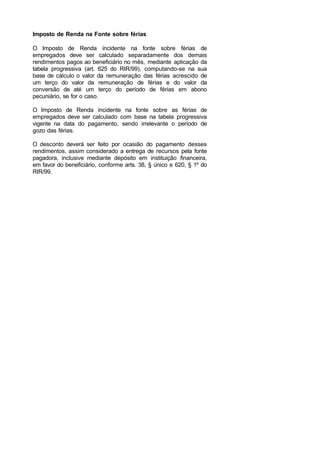 Imposto de Renda na Fonte sobre férias
O Imposto de Renda incidente na fonte sobre férias de
empregados deve ser calculado separadamente dos demais
rendimentos pagos ao beneficiário no mês, mediante aplicação da
tabela progressiva (art. 625 do RIR/99), computando-se na sua
base de cálculo o valor da remuneração das férias acrescido de
um terço do valor da remuneração de férias e do valor da
conversão de até um terço do período de férias em abono
pecuniário, se for o caso.
O Imposto de Renda incidente na fonte sobre as férias de
empregados deve ser calculado com base na tabela progressiva
vigente na data do pagamento, sendo irrelevante o período de
gozo das férias.
O desconto deverá ser feito por ocasião do pagamento desses
rendimentos, assim considerado a entrega de recursos pela fonte
pagadora, inclusive mediante depósito em instituição financeira,
em favor do beneficiário, conforme arts. 38, § único e 620, § 1º do
RIR/99.
 