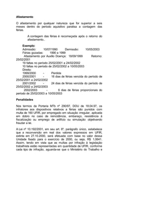 Afastamento
O afastamento por qualquer natureza que for superior a seis
meses dentro do período aquisitivo paralisa a contagem das
férias.
A contagem das férias é recomeçada após o retorno do
afastamento..
Exemplo:
Admissão: 10/07/1990 Demissão: 10/05/2003
Férias gozadas: 1990 a 1999
Afastamento por Auxílio Doença: 18/09/1999 Retorno:
25/02/2001
19 faltas no período 25/02/2001 a 24/02/2002
10 faltas no período de 25/02/2002 a 10/05/2003
Direito:
1999/2000 - Perdida
2000/2001 - 18 dias de férias vencida do período de
25/02/2001 a 24/02/2002
2001/2002 - 24 dias de férias vencida do período de
25/02/2002 a 24/02/2003
2002/2003 - 6 dias de férias proporcionais do
período de 25/02/2003 a 10/05/2003
Penalidades
Nos termos da Portaria MTb nº 290/97, DOU de 18.04.97, os
infratores aos dispositivos relativos a férias são punidos com
multa de 160 UFIR, por empregado em situação irregular, aplicada
em dobro no caso de reincidência, embaraço, resistência à
fiscalização ou emprego de artifício ou simulação objetivando
fraudar a lei.
A Lei nº 10.192/2001, em seu art. 6º, parágrafo único, estabelece
que a reconversão em real dos valores expressos em UFIR,
extinta em 27.10.2000, será efetuada com base no valor dessa
Unidade fixado para o exercício de 2000, ou seja, R$ 1,0641.
Assim, tendo em vista que as multas por infração à legislação
trabalhista estão representadas em quantidade de UFIR, conforme
cada tipo de infração, aguarda-se que o Ministério do Trabalho e
 