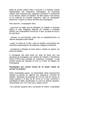 objeto de acordo coletivo entre a empresa e a entidade sindical
representativa dos respectivos empregados, de convenção
coletiva entre sindicatos das categorias econômica e profissional
ou de dissídio coletivo de trabalho. Na falta desses instrumentos
ou na ausência de previsão específica, cabe ao empregador
determinar o regime e a época de férias aos empregados.
Para esse fim, o empregador deve:
- comunicar ao órgão local do Ministério do Trabalho e Emprego
(MTE), ou seja, Delegacia Regional do Trabalho e Emprego
(DRTE) com antecedência mínima de 15 dias, as datas de início e
fim das férias
- precisar, na comunicação, quais são os estabelecimentos ou
setores abrangidos pela medida
- enviar, no prazo de 15 dias, cópia da aludida comunicação aos
sindicatos representativos da respectiva categoria profissional
- providenciar a afixação de aviso sobre a adoção do regime nos
locais do trabalho
O empregado não pode entrar em gozo de férias sem que
apresente ao empregador sua Carteira de Trabalho e Previdência
Social (CTPS) para anotação da respectiva concessão, a qual
também deverá ser efetuada no Livro ou Fichas de Registro de
Empregados.
Empregados que contem menos de 12 (doze) meses de
serviço na empresa
Estes empregados gozam, na oportunidade, férias proporcionais
relativas ao período de vigência dos respectivos contratos de
trabalho, calculadas na proporção de 1/12 por mês de serviço ou
fração superior a 14 dias, de 30, 24,18 ou 12 dias, conforme a
quantidade de faltas injustificadas no curso do período aquisitivo,
remuneradas com 1/3 a mais que o salário normal.
- Se o período aquisitivo até a concessão for inferior a quantidade
 