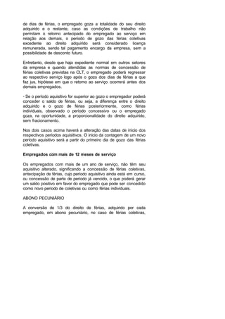 de dias de férias, o empregado goza a totalidade do seu direito
adquirido e o restante, caso as condições de trabalho não
permitam o retorno antecipado do empregado ao serviço em
relação aos demais, o período de gozo das férias coletivas
excedente ao direito adquirido será considerado licença
remunerada, sendo tal pagamento encargo da empresa, sem a
possibilidade de desconto futuro.
Entretanto, desde que haja expediente normal em outros setores
da empresa e quando atendidas as normas de concessão de
férias coletivas previstas na CLT, o empregado poderá regressar
ao respectivo serviço logo após o gozo dos dias de férias a que
faz jus, hipótese em que o retorno ao serviço ocorrerá antes dos
demais empregados.
- Se o período aquisitivo for superior ao gozo o empregador poderá
conceder o saldo de férias, ou seja, a diferença entre o direito
adquirido e o gozo de férias posteriormente, como férias
individuais, observado o período concessivo ou o empregado
goza, na oportunidade, a proporcionalidade do direito adquirido,
sem fracionamento.
Nos dois casos acima haverá a alteração das datas de início dos
respectivos períodos aquisitivos. O inicio da contagem de um novo
período aquisitivo será a partir do primeiro dia de gozo das férias
coletivas.
Empregados com mais de 12 meses de serviço
Os empregados com mais de um ano de serviço, não têm seu
aquisitivo alterado, significando a concessão de férias coletivas,
antecipação de férias, cujo período aquisitivo ainda está em curso,
ou concessão de parte de período já vencido, o que poderá gerar
um saldo positivo em favor do empregado que pode ser concedido
como novo período de coletivas ou como férias individuais.
ABONO PECUNIÁRIO
A conversão de 1/3 do direito de férias, adquirido por cada
empregado, em abono pecuniário, no caso de férias coletivas,
 