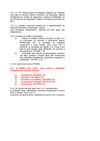 7.3.1.1.3. Por determinação do Delegado Regional do Trabalho,
com base no parecer técnico conclusivo da autoridade regional
competente em matéria de segurança e saúde do trabalhador, ou
em decorrência de negociação coletiva, as empresas previstas no
item
7.3.1.1 e subitens anteriores poderão ter a obrigatoriedade de
indicação de médico coordenador, quando
suas condições representarem potencial de risco grave aos
trabalhadores.
7.3.2. Compete ao médico coordenador:
a) realizar os exames médicos previstos no item 7.4.1
ou encarregar os mesmos a profissional médico
familiarizado com os princípios da patologia
ocupacional e suas causas, bem como com o
ambiente, as condições de trabalho e os riscos a que
está ou será exposto cada trabalhador da empresa a
ser examinado; (107.006-1 / I1)
b) encarregar dos exames complementares previstos
nos itens, quadros e anexos desta NR profissionais
e/ou entidades devidamente capacitados, equipados e
qualificados. (107.007-0 / I1)
7.4. Do desenvolvimento do PCMSO.
7.4.1. O PCMSO deve incluir, entre outros, a realização
obrigatória dos exames médicos:
a) admissional; (107.008-8 / I3)
b) periódico; (107.009-6 / I3)
c) de retorno ao trabalho; (107.010-0 / I3)
d) de mudança de função; (107.011-8 / I3)
e) demissional. (107.012-6 / I3)
7.4.2. Os exames de que trata o item 7.4.1 compreendem:
a) avaliação clínica, abrangendo anamnese ocupacional e exame
físico e mental; (107.013-4 / I1)
b) exames complementares, realizados de acordo com os termos
 