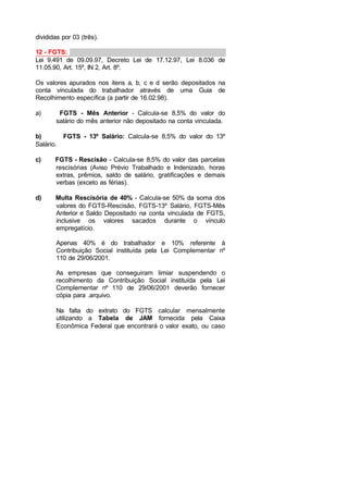 divididas por 03 (três).
12 - FGTS:
Lei 9.491 de 09.09.97, Decreto Lei de 17.12.97, Lei 8.036 de
11.05.90, Art. 15º, IN 2, Art. 8º.
Os valores apurados nos itens a, b, c e d serão depositados na
conta vinculada do trabalhador através de uma Guia de
Recolhimento específica (a partir de 16.02.98).
a) FGTS - Mês Anterior - Calcula-se 8,5% do valor do
salário do mês anterior não depositado na conta vinculada.
b) FGTS - 13º Salário: Calcula-se 8,5% do valor do 13º
Salário.
c) FGTS - Rescisão - Calcula-se 8,5% do valor das parcelas
rescisórias (Aviso Prévio Trabalhado e Indenizado, horas
extras, prêmios, saldo de salário, gratificações e demais
verbas (exceto as férias).
d) Multa Rescisória de 40% - Calcula-se 50% da soma dos
valores do FGTS-Rescisão, FGTS-13º Salário, FGTS-Mês
Anterior e Saldo Depositado na conta vinculada de FGTS,
inclusive os valores sacados durante o vínculo
empregatício.
Apenas 40% é do trabalhador e 10% referente à
Contribuição Social instituída pela Lei Complementar nº
110 de 29/06/2001.
As empresas que conseguiram limiar suspendendo o
recolhimento da Contribuição Social instituída pela Lei
Complementar nº 110 de 29/06/2001 deverão fornecer
cópia para .arquivo.
Na falta do extrato do FGTS calcular mensalmente
utilizando a Tabela de JAM fornecida pela Caixa
Econômica Federal que encontrará o valor exato, ou caso
 