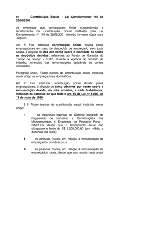 e) Contribuição Social - Lei Complementar 110 de
29/06/2001
As empresas que conseguiram limiar suspendendo o
recolhimento da Contribuição Social instituída pela Lei
Complementar nº 110 de 29/06/2001 deverão fornecer cópia para
.arquivo.
Art. 1o
Fica instituída contribuição social devida pelos
empregadores em caso de despedida de empregado sem justa
causa, à alíquota de dez por cento sobre o montante de todos
os depósitos devidos, referentes ao Fundo de Garantia do
Tempo de Serviço - FGTS, durante a vigência do contrato de
trabalho, acrescido das remunerações aplicáveis às contas
vinculadas.
Parágrafo único. Ficam isentos da contribuição social instituída
neste artigo os empregadores domésticos.
Art. 2o
Fica instituída contribuição social devida pelos
empregadores, à alíquota de cinco décimos por cento sobre a
remuneração devida, no mês anterior, a cada trabalhador,
incluídas as parcelas de que trata o art. 15 da Lei no
8.036, de
11 de maio de 1990.
§ 1o
Ficam isentas da contribuição social instituída neste
artigo:
I as empresas inscritas no Sistema Integrado de
Pagamento de Impostos e Contribuições das
Microempresas e Empresas de Pequeno Porte -
SIMPLES, desde que o faturamento anual não
ultrapasse o limite de R$ 1.200.000,00 (um milhão e
duzentos mil reais);
II as pessoas físicas, em relação à remuneração de
empregados domésticos; e
III as pessoas físicas, em relação à remuneração de
empregados rurais, desde que sua receita bruta anual
 