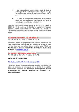 II até o sexagésimo terceiro mês a partir da data de
publicação desta Lei Complementar, estejam em vigor
as contribuições sociais de que tratam os arts. 1o
e 2o
;
e
III a partir do sexagésimo quarto mês da publicação
desta Lei Complementar, permaneça em vigor a
contribuição social de que trata o art. 1o
.
Parágrafo único. O disposto nos arts. 9o
, II, e 22, § 2o
, da Lei no
8.036, de 11 de maio de 1990, não se aplica, em qualquer
hipótese, como decorrência da efetivação do crédito de
complemento de atualização monetária de que trata o caput deste
artigo.
13 - MULTA PÔR ATRAZO DE PAGAMENTO
Art. 477, § 8º da CLT e Art. 5º, § único da IN nº 2.
Havendo o atraso no pagamento das parcelas rescisórias pôr
culpa da empresa, o empregado tem o direito de receber a multa
no valor igual ao seu salário base, corrigido pela Tabela de
Atualização de Débitos Trabalhistas do Tribunal Regional do
Trabalho - www.trt05.gov.br .
14 - JUROS E CORREÇÃO MONETÁRIA
Art. 477, § 8º da CLT e Art. 5º, § único da IN nº 2.
ATUALIZAÇÃO MONETÁRIA
Art. 39, da Lei n.º 8.177, de 1.º de março de 1991
Havendo o atraso no pagamento das parcelas rescisórias pôr
culpa da empresa, o empregado tem o direito de recebê-las
devidamente corrigidas pela Tabela de Atualização de Débitos
Trabalhistas do Tribunal Regional do Trabalho -
www.trt05.gov.br.
 