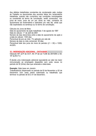 Aos débitos trabalhistas constantes de condenação pela Justiça
do Trabalho ou decorrentes dos acordos feitos em reclamatória
trabalhista, quando não cumpridos nas condições homologadas
ou constantes do termo de conciliação, serão acrescidos, nos
juros de mora, juros de um por cento ao mês, contados do
ajuizamento da reclamatória e aplicados pro rata die, ainda que
não explicitados na sentença ou no termo de conciliação.
Cálculos do Juros de Mora
Data do ajuizamento da ação trabalhista: 5 de agosto de 1997
Data do cálculo: 1.º de abril de 2001
Número de dias decorridos entre a data do ajuizamento da ação e
a data do cálculo: 1335 dias
Percentual de juro ao mês: 1% aplicado pro rata die
Número de dias no mês comercial: 30 dias
Percentual total dos juros de mora do período ((1 ÷ 30) x 1335):
44,50%
15 - INDENIZAÇÃO ADICIONAL - DATA-BASE
Cláusula 44ª, § 6º da CCT, Art. 9º da Lei 7.238 de 29/10/84 e Art.
10º da IN nº 2.
É devida uma indenização adicional equivalente ao valor da maior
remuneração ao empregado despedido sem justa causa no
período de 30 (trinta) dias que antecede a data-base.
Exemplo: Data base em Janeiro
Trabalhador(a) dispensado no período de 03 de Novembro a 02 de
Dezembro com aviso prévio indenizado ou trabalhado que
terminar no período de 02 a 31 de Dezembro.
 