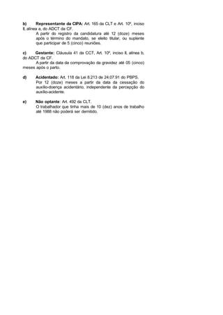 b) Representante da CIPA: Art. 165 da CLT e Art. 10º, inciso
II, alínea a, do ADCT da CF.
A partir do registro da candidatura até 12 (doze) meses
após o término do mandato, se eleito titular, ou suplente
que participar de 5 (cinco) reuniões.
c) Gestante: Cláusula 41 da CCT, Art. 10º, inciso II, alínea b,
do ADCT da CF.
A partir da data da comprovação da gravidez até 05 (cinco)
meses após o parto.
d) Acidentado: Art. 118 da Lei 8.213 de 24.07.91 do PBPS.
Por 12 (doze) meses a partir da data da cessação do
auxílio-doença acidentário, independente da percepção do
auxílio-acidente.
e) Não optante: Art. 492 da CLT.
O trabalhador que tinha mais de 10 (dez) anos de trabalho
até 1988 não poderá ser demitido.
 