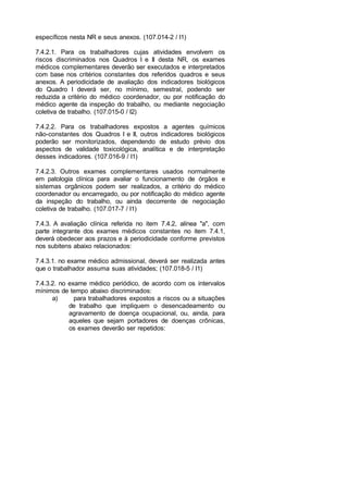 específicos nesta NR e seus anexos. (107.014-2 / I1)
7.4.2.1. Para os trabalhadores cujas atividades envolvem os
riscos discriminados nos Quadros I e II desta NR, os exames
médicos complementares deverão ser executados e interpretados
com base nos critérios constantes dos referidos quadros e seus
anexos. A periodicidade de avaliação dos indicadores biológicos
do Quadro I deverá ser, no mínimo, semestral, podendo ser
reduzida a critério do médico coordenador, ou por notificação do
médico agente da inspeção do trabalho, ou mediante negociação
coletiva de trabalho. (107.015-0 / I2)
7.4.2.2. Para os trabalhadores expostos a agentes químicos
não-constantes dos Quadros I e II, outros indicadores biológicos
poderão ser monitorizados, dependendo de estudo prévio dos
aspectos de validade toxicológica, analítica e de interpretação
desses indicadores. (107.016-9 / I1)
7.4.2.3. Outros exames complementares usados normalmente
em patologia clínica para avaliar o funcionamento de órgãos e
sistemas orgânicos podem ser realizados, a critério do médico
coordenador ou encarregado, ou por notificação do médico agente
da inspeção do trabalho, ou ainda decorrente de negociação
coletiva de trabalho. (107.017-7 / I1)
7.4.3. A avaliação clínica referida no item 7.4.2, alínea "a", com
parte integrante dos exames médicos constantes no item 7.4.1,
deverá obedecer aos prazos e à periodicidade conforme previstos
nos subitens abaixo relacionados:
7.4.3.1. no exame médico admissional, deverá ser realizada antes
que o trabalhador assuma suas atividades; (107.018-5 / I1)
7.4.3.2. no exame médico periódico, de acordo com os intervalos
mínimos de tempo abaixo discriminados:
a) para trabalhadores expostos a riscos ou a situações
de trabalho que impliquem o desencadeamento ou
agravamento de doença ocupacional, ou, ainda, para
aqueles que sejam portadores de doenças crônicas,
os exames deverão ser repetidos:
 
