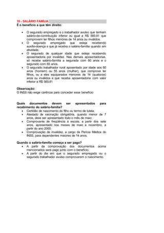 19 - SALÁRIO FAMÍLIA
É o benefício a que têm direito:
• O segurado empregado e o trabalhador avulso que tenham
salário-de-contribuição inferior ou igual a R$ 560,81 que
comprovem ter filhos menores de 14 anos ou inválidos.
• O segurado empregado que esteja recebendo
auxílio-doença e que já recebia o salário-família quando em
atividade;
• O segurado de qualquer idade que esteja recebendo
aposentadoria por invalidez. Nas demais aposentadorias,
só recebe salário-família a segurada com 60 anos e o
segurado com 65 anos.
• O segurado trabalhador rural aposentado por idade aos 60
anos (homem) ou 55 anos (mulher), que comprove ter
filhos, ou a eles equiparados menores de 14 (quatorze)
anos ou inválidos e que receba aposentadoria com valor
inferior a R$ 560,81
Observação:
O INSS não exige carência para conceder esse benefício
Quais documentos devem ser apresentados para
recebimento do salário-família?
• Certidão de nascimento do filho ou termo de tutela;
• Atestado de vacinação obrigatória, quando menor de 7
anos, deve ser apresentado todo o mês de maio;
• Comprovante de freqüência à escola, a partir dos sete
anos, apresentado nos meses de maio e novembro, a
partir do ano 2000.
• Comprovação de invalidez, a cargo da Perícia Médica do
INSS, para dependentes maiores de 14 anos.
Quando o salário-família começa a ser pago?
• A partir da comprovação dos documentos acima
mencionados será pago junto com o benefício.
• A partir do dia em que o segurado empregado ou o
segurado trabalhador avulso comprovarem o nascimento.
 
