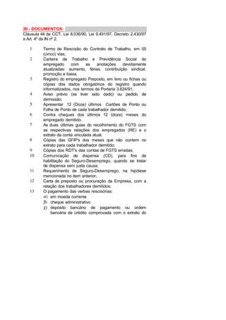 20 - DOCUMENTOS:
Cláusula 44 da CCT, Lei 8.036/90, Lei 9.491/97, Decreto 2.430/97
e Art. 4º da IN nº 2.
1 Termo de Rescisão do Contrato de Trabalho, em 05
(cinco) vias;
2 Carteira de Trabalho e Previdência Social do
empregado com as anotações devidamente
atualizadas: aumento, férias, contribuição sindical,
promoção e baixa;
3 Registro do empregado Preposto, em livro ou fichas ou
cópias dos dados obrigatórios do registro quando
informatizados, nos termos da Portaria 3.624/91;
4 Aviso prévio (se tiver sido dado) ou pedido de
demissão;
5 Apresentar 12 (Doze) últimos Cartões de Ponto ou
Folha de Ponto de cada trabalhador demitido;
6 Contra cheques dos últimos 12 (doze) meses do
empregado demitido.
7 As duas últimas guias do recolhimento do FGTS com
as respectivas relações dos empregados (RE) e o
extrato da conta vinculada atual;
8 Cópias das GFIP's dos meses que não contem no
extrato para cada trabalhador demitido;
9 Cópias dos RDT's das contas de FGTS erradas;
10 Comunicação de dispensa (CD), para fins de
habilitação do Seguro-Desemprego, quando se tratar
de dispensa sem justa causa;
11 Requerimento de Seguro-Desemprego, na hipótese
mencionada no item anterior;
12 Carta de preposto ou procuração da Empresa, com a
relação dos trabalhadores demitidos;
13 O pagamento das verbas rescisórias:
α) em moeda corrente
β) cheque administrativo
χ) depósito bancário de pagamento ou ordem
bancária de crédito comprovada com o extrato do
 