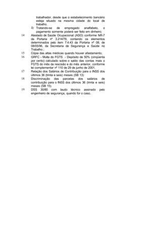 trabalhador, desde que o estabelecimento bancário
esteja situado na mesma cidade do local de
trabalho.
δ) Tratando-se de empregado analfabeto, o
pagamento somente poderá ser feito em dinheiro;
14 Atestado de Saúde Ocupacional (ASO) conforme NR-7
da Portaria nº 3.214/78, contando os elementos
determinados pelo item 7.4.43 da Portaria nº 08, de
08/05/96, da Secretaria de Segurança e Saúde no
Trabalho ;
15 Cópia das altas médicas quando houver afastamento;
16 GRFC - Multa do FGTS - Depósito de 50% (cinqüenta
por cento) calculado sobre o saldo das contas mais o
FGTS do mês da rescisão e do mês anterior, conforme
lei complementar nº 110 de 29 de junho de 2001.
17 Relação dos Salários de Contribuição para o INSS dos
últimos 36 (trinta e seis) meses (SB 13)
18 Discriminação das parcelas dos salários de
contribuição para o INSS dos últimos 36 (trinta e seis)
meses (SB 15).
19 DSS 30/80 com laudo técnico assinado pelo
engenheiro de segurança, quando for o caso.
 