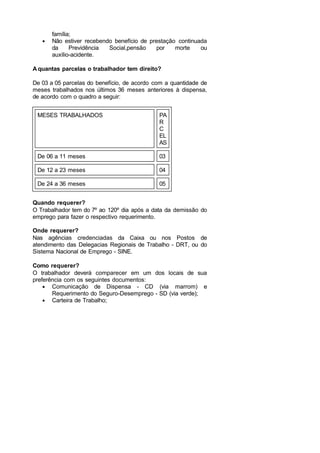 família;
• Não estiver recebendo benefício de prestação continuada
da Previdência Social,pensão por morte ou
auxílio-acidente.
A quantas parcelas o trabalhador tem direito?
De 03 a 05 parcelas do benefício, de acordo com a quantidade de
meses trabalhados nos últimos 36 meses anteriores à dispensa,
de acordo com o quadro a seguir:
MESES TRABALHADOS PA
R
C
EL
AS
De 06 a 11 meses 03
De 12 a 23 meses 04
De 24 a 36 meses 05
Quando requerer?
O Trabalhador tem do 7º ao 120º dia após a data da demissão do
emprego para fazer o respectivo requerimento.
Onde requerer?
Nas agências credenciadas da Caixa ou nos Postos de
atendimento das Delegacias Regionais de Trabalho - DRT, ou do
Sistema Nacional de Emprego - SINE.
Como requerer?
O trabalhador deverá comparecer em um dos locais de sua
preferência com os seguintes documentos:
• Comunicação de Dispensa - CD (via marrom) e
Requerimento do Seguro-Desemprego - SD (via verde);
• Carteira de Trabalho;
 