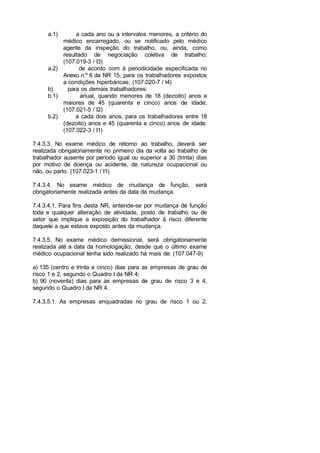 a.1) a cada ano ou a intervalos menores, a critério do
médico encarregado, ou se notificado pelo médico
agente da inspeção do trabalho, ou, ainda, como
resultado de negociação coletiva de trabalho;
(107.019-3 / I3)
a.2) de acordo com à periodicidade especificada no
Anexo n.º 6 da NR 15, para os trabalhadores expostos
a condições hiperbáricas; (107.020-7 / I4)
b) para os demais trabalhadores:
b.1) anual, quando menores de 18 (dezoito) anos e
maiores de 45 (quarenta e cinco) anos de idade;
(107.021-5 / I2)
b.2) a cada dois anos, para os trabalhadores entre 18
(dezoito) anos e 45 (quarenta e cinco) anos de idade.
(107.022-3 / I1)
7.4.3.3. No exame médico de retorno ao trabalho, deverá ser
realizada obrigatoriamente no primeiro dia da volta ao trabalho de
trabalhador ausente por período igual ou superior a 30 (trinta) dias
por motivo de doença ou acidente, de natureza ocupacional ou
não, ou parto. (107.023-1 / I1)
7.4.3.4. No exame médico de mudança de função, será
obrigatoriamente realizada antes da data da mudança.
7.4.3.4.1. Para fins desta NR, entende-se por mudança de função
toda e qualquer alteração de atividade, posto de trabalho ou de
setor que implique a exposição do trabalhador à risco diferente
daquele a que estava exposto antes da mudança.
7.4.3.5. No exame médico demissional, será obrigatoriamente
realizada até a data da homologação, desde que o último exame
médico ocupacional tenha sido realizado há mais de: (107.047-9)
a) 135 (centro e trinta e cinco) dias para as empresas de grau de
risco 1 e 2, segundo o Quadro I da NR 4;
b) 90 (noventa) dias para as empresas de grau de risco 3 e 4,
segundo o Quadro I da NR 4.
7.4.3.5.1. As empresas enquadradas no grau de risco 1 ou 2,
 