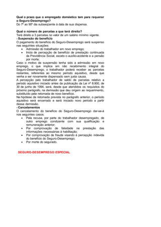 Qual o prazo que o empregado doméstico tem para requerer
o Seguro-Desemprego?
Do 7º ao 90º dia subseqüente à data de sua dispensa.
Qual o número de parcelas a que terá direito?
Terá direito a 3 parcelas no valor de um salário mínimo vigente.
Suspensão do benefício
O pagamento do benefício do Seguro-Desemprego será suspenso
nas seguintes situações:
• Admissão do trabalhador em novo emprego;
• Início de percepção de benefício de prestação continuada
da Previdência Social, exceto o auxílio-acidente e a pensão
por morte;
Caso o motivo da suspensão tenha sido a admissão em novo
emprego, o que implica em não recebimento integral do
Seguro-Desemprego, o trabalhador poderá receber as parcelas
restantes, referentes ao mesmo período aquisitivo, desde que
venha a ser novamente dispensado sem justa causa.
A percepção pelo trabalhador de saldo de parcelas relativo a
período aquisitivo iniciado antes da publicação da Lei nº 8.900, de
30 de junho de 1994, será, desde que atendidos os requisitos do
próximo parágrafo, na demissão que deu origem ao requerimento,
substituído pela retomada de novo benefício.
Na hipótese da retomada prevista no parágrafo anterior, o período
aquisitivo será encerrado e será iniciado novo período a partir
dessa demissão.
Cancelamentos
O cancelamento do benefício do Seguro-Desemprego dar-se-á
nos seguintes casos:
• Pela recusa, por parte do trabalhador desempregado, de
outro emprego condizente com sua qualificação e
remuneração anterior;
• Por comprovação de falsidade na prestação das
informações necessárias à habilitação;
• Por comprovação de fraude visando à percepção indevida
do benefício do Seguro-Desemprego;
• Por morte do segurado.
SEGURO-DESEMPREGO ESPECIAL
 