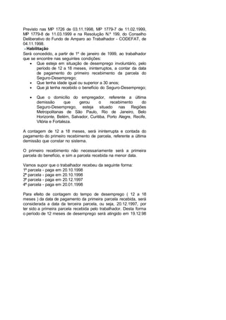 Previsto nas MP 1726 de 03.11.1998, MP 1779-7 de 11.02.1999,
MP 1779-8 de 11.03.1999 e na Resolução N.º 199, do Conselho
Deliberativo do Fundo de Amparo ao Trabalhador - CODEFAT, de
04.11.1998.
Habilitação
Será concedido, a partir de 1º de janeiro de 1999, ao trabalhador
que se encontre nas seguintes condições:
• Que esteja em situação de desemprego involuntário, pelo
período de 12 a 18 meses, ininterruptos, a contar da data
de pagamento do primeiro recebimento da parcela do
Seguro-Desemprego;
• Que tenha idade igual ou superior a 30 anos;
• Que já tenha recebido o benefício do Seguro-Desemprego;
• Que o domicílio do empregador, referente a última
demissão que gerou o recebimento do
Seguro-Desemprego, esteja situado nas Regiões
Metropolitanas de São Paulo, Rio de Janeiro, Belo
Horizonte, Belém, Salvador, Curitiba, Porto Alegre, Recife,
Vitória e Fortaleza.
A contagem de 12 a 18 meses, será ininterrupta e contada do
pagamento do primeiro recebimento de parcela, referente a última
demissão que constar no sistema.
O primeiro recebimento não necessariamente será a primeira
parcela do benefício, e sim a parcela recebida na menor data.
Vamos supor que o trabalhador recebeu da seguinte forma:
1ª parcela - paga em 20.10.1998
2ª parcela - paga em 20.10.1998
3ª parcela - paga em 20.12.1997
4ª parcela - paga em 20.01.1998
Para efeito de contagem do tempo de desemprego ( 12 a 18
meses ) da data de pagamento da primeira parcela recebida, será
considerada a data da terceira parcela, ou seja, 20.12.1997, por
ter sido a primeira parcela recebida pelo trabalhador. Desta forma
o período de 12 meses de desemprego será atingido em 19.12.98
 