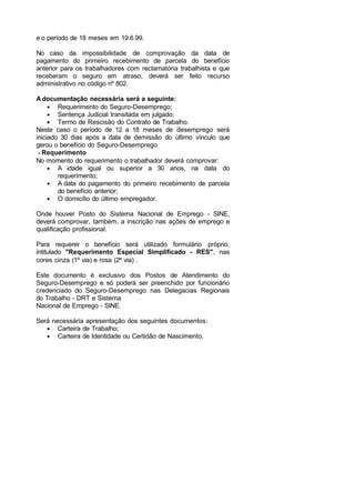 e o período de 18 meses em 19.6.99.
No caso da impossibilidade de comprovação da data de
pagamento do primeiro recebimento de parcela do benefício
anterior para os trabalhadores com reclamatória trabalhista e que
receberam o seguro em atraso, deverá ser feito recurso
administrativo no código nº 802.
A documentação necessária será a seguinte:
• Requerimento do Seguro-Desemprego;
• Sentença Judicial transitada em julgado;
• Termo de Rescisão do Contrato de Trabalho.
Neste caso o período de 12 a 18 meses de desemprego será
iniciado 30 dias após a data de demissão do último vínculo que
gerou o benefício do Seguro-Desemprego
Requerimento
No momento do requerimento o trabalhador deverá comprovar:
• A idade igual ou superior a 30 anos, na data do
requerimento;
• A data do pagamento do primeiro recebimento de parcela
do benefício anterior;
• O domicílio do último empregador.
Onde houver Posto do Sistema Nacional de Emprego - SINE,
deverá comprovar, também, a inscrição nas ações de emprego e
qualificação profissional.
Para requerer o benefício será utilizado formulário próprio,
intitulado "Requerimento Especial Simplificado - RES", nas
cores cinza (1º via) e rosa (2º via) .
Este documento é exclusivo dos Postos de Atendimento do
Seguro-Desemprego e só poderá ser preenchido por funcionário
credenciado do Seguro-Desemprego nas Delegacias Regionais
do Trabalho - DRT e Sistema
Nacional de Emprego - SINE.
Será necessária apresentação dos seguintes documentos:
• Carteira de Trabalho;
• Carteira de Identidade ou Certidão de Nascimento.
 