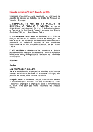 Instrução normativa nº 3 de 21 de Junho de 2002.
Estabelece procedimentos para assistência ao empregado na
rescisão de contrato de trabalho, no âmbito do Ministério do
Trabalho e Emprego.
A SECRETÁRIA DE RELAÇÕES DO TRABALHO DO
MINISTÉRIO DO TRABALHO E EMPREGO, no uso da
atribuição que lhe confere o art. 20, inciso VI, do Regimento Interno
da Secretaria de Relações do Trabalho, aprovado pela Portaria
Ministerial nº 765, de 11 de outubro de 2000; e
CONSIDERANDO que o pedido de demissão ou o recibo de
quitação do contrato de trabalho, firmado por empregado com
mais de 1 (um) ano de serviço, só será válido quando feito com a
assistência do respectivo sindicato ou das autoridades
mencionadas no art. 477 da Consolidação das Leis do Trabalho
-CLT; e
CONSIDERANDO a necessidade de uniformizar e atualizar
procedimentos na prestação da assistência à rescisão contratual,
em face das alterações legislativas e ratificações de Convenções
Internacionais,
RESOLVE:
Capítulo I
DISPOSIÇÕES PRELIMINARES
Art. 1º A assistência ao empregado na rescisão de contrato de
trabalho, no âmbito do Ministério do Trabalho e Emprego, será
prestada nos termos desta Instrução Normativa.
Parágrafo único. A assistência é devida na rescisão do contrato
de trabalho firmado há mais de 1 (um) ano, e consiste em orientar
e esclarecer empregado e empregador sobre o cumprimento da
lei, assim como zelar pelo efetivo pagamento das parcelas
devidas.
 