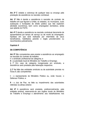 Art. 2º É vedada a cobrança de qualquer taxa ou encargo pela
prestação da assistência na rescisão contratual.
Art. 3º Não é devida a assistência à rescisão de contrato de
trabalho em que figurem a União, os estados, os municípios, suas
autarquias e fundações de direito público que não explorem
atividade econômica, bem como empregador doméstico, ainda
que optante do FGTS.
Art. 4º É devida a assistência na rescisão contratual decorrente de
aposentadoria por tempo de serviço ou de morte do empregado,
hipótese em que será realizada por intermédio de seus
beneficiários, habilitados perante o órgão previdenciário ou
reconhecidos judicialmente.
Capítulo II
DA COMPETÊNCIA
Art. 5º São competentes para prestar a assistência ao empregado
na rescisão do contrato de trabalho:
I - o sindicato profissional da categoria; e
II - a autoridade local do Ministério do Trabalho e Emprego.
§ 1º Em caso de categoria inorganizada em sindicato, a
assistência será prestada pela federação respectiva.
§ 2º Na falta das entidades sindicais ou da autoridade prevista no
inciso II, são competentes:
I - o representante do Ministério Público ou, onde houver, o
Defensor Público; e
II - o Juiz de Paz, na falta ou impedimento das autoridades
referidas na alínea anterior.
Art. 6º A assistência será prestada, preferencialmente, pela
entidade sindical, reservando-se aos órgãos locais do Ministério
do Trabalho e Emprego o atendimento aos trabalhadores nos
 