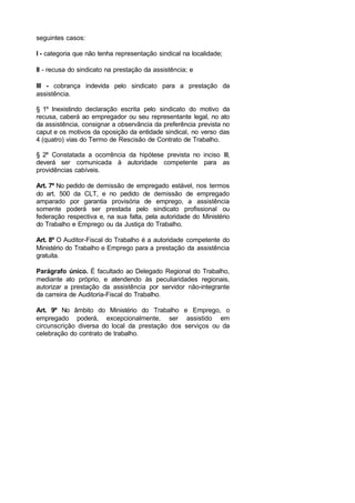 seguintes casos:
I - categoria que não tenha representação sindical na localidade;
II - recusa do sindicato na prestação da assistência; e
III - cobrança indevida pelo sindicato para a prestação da
assistência.
§ 1º Inexistindo declaração escrita pelo sindicato do motivo da
recusa, caberá ao empregador ou seu representante legal, no ato
da assistência, consignar a observância da preferência prevista no
caput e os motivos da oposição da entidade sindical, no verso das
4 (quatro) vias do Termo de Rescisão de Contrato de Trabalho.
§ 2º Constatada a ocorrência da hipótese prevista no inciso III,
deverá ser comunicada à autoridade competente para as
providências cabíveis.
Art. 7º No pedido de demissão de empregado estável, nos termos
do art. 500 da CLT, e no pedido de demissão de empregado
amparado por garantia provisória de emprego, a assistência
somente poderá ser prestada pelo sindicato profissional ou
federação respectiva e, na sua falta, pela autoridade do Ministério
do Trabalho e Emprego ou da Justiça do Trabalho.
Art. 8º O Auditor-Fiscal do Trabalho é a autoridade competente do
Ministério do Trabalho e Emprego para a prestação da assistência
gratuita.
Parágrafo único. É facultado ao Delegado Regional do Trabalho,
mediante ato próprio, e atendendo às peculiaridades regionais,
autorizar a prestação da assistência por servidor não-integrante
da carreira de Auditoria-Fiscal do Trabalho.
Art. 9º No âmbito do Ministério do Trabalho e Emprego, o
empregado poderá, excepcionalmente, ser assistido em
circunscrição diversa do local da prestação dos serviços ou da
celebração do contrato de trabalho.
 