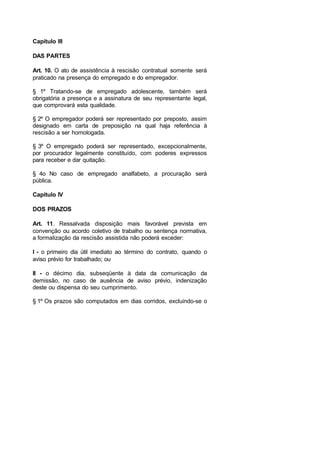 Capítulo III
DAS PARTES
Art. 10. O ato de assistência à rescisão contratual somente será
praticado na presença do empregado e do empregador.
§ 1º Tratando-se de empregado adolescente, também será
obrigatória a presença e a assinatura de seu representante legal,
que comprovará esta qualidade.
§ 2º O empregador poderá ser representado por preposto, assim
designado em carta de preposição na qual haja referência à
rescisão a ser homologada.
§ 3º O empregado poderá ser representado, excepcionalmente,
por procurador legalmente constituído, com poderes expressos
para receber e dar quitação.
§ 4o No caso de empregado analfabeto, a procuração será
pública.
Capítulo IV
DOS PRAZOS
Art. 11. Ressalvada disposição mais favorável prevista em
convenção ou acordo coletivo de trabalho ou sentença normativa,
a formalização da rescisão assistida não poderá exceder:
I - o primeiro dia útil imediato ao término do contrato, quando o
aviso prévio for trabalhado; ou
II - o décimo dia, subseqüente à data da comunicação da
demissão, no caso de ausência de aviso prévio, indenização
deste ou dispensa do seu cumprimento.
§ 1º Os prazos são computados em dias corridos, excluindo-se o
 