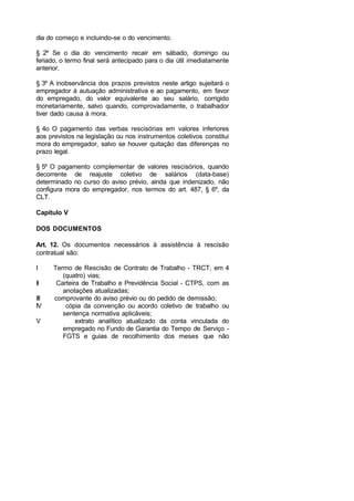 dia do começo e incluindo-se o do vencimento.
§ 2º Se o dia do vencimento recair em sábado, domingo ou
feriado, o termo final será antecipado para o dia útil imediatamente
anterior.
§ 3º A inobservância dos prazos previstos neste artigo sujeitará o
empregador à autuação administrativa e ao pagamento, em favor
do empregado, do valor equivalente ao seu salário, corrigido
monetariamente, salvo quando, comprovadamente, o trabalhador
tiver dado causa à mora.
§ 4o O pagamento das verbas rescisórias em valores inferiores
aos previstos na legislação ou nos instrumentos coletivos constitui
mora do empregador, salvo se houver quitação das diferenças no
prazo legal.
§ 5º O pagamento complementar de valores rescisórios, quando
decorrente de reajuste coletivo de salários (data-base)
determinado no curso do aviso prévio, ainda que indenizado, não
configura mora do empregador, nos termos do art. 487, § 6º, da
CLT.
Capítulo V
DOS DOCUMENTOS
Art. 12. Os documentos necessários à assistência à rescisão
contratual são:
I Termo de Rescisão de Contrato de Trabalho - TRCT, em 4
(quatro) vias;
II Carteira de Trabalho e Previdência Social - CTPS, com as
anotações atualizadas;
III comprovante do aviso prévio ou do pedido de demissão;
IV cópia da convenção ou acordo coletivo de trabalho ou
sentença normativa aplicáveis;
V extrato analítico atualizado da conta vinculada do
empregado no Fundo de Garantia do Tempo de Serviço -
FGTS e guias de recolhimento dos meses que não
 