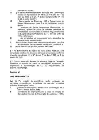constem no extrato;
VI guia de recolhimento rescisório do FGTS e da Contribuição
Social, nas hipóteses do art. 18 da Lei nº 8.036, de 11 de
maio de 1990, e do art. 1º da Lei Complementar nº 110,
de 29 de junho de 2001;
VII Comunicação da Dispensa - CD e Requerimento do
Seguro Desemprego, para fins de habilitação, quando
devido;
VIII Atestado de Saúde Ocupacional Demissional, ou
Periódico, quando no prazo de validade, atendidas as
formalidades especificadas na Norma Regulamentadora
no 5, aprovada pela Portaria no 3.214, de 8 de junho de
1978, e alterações;
IX ato constitutivo do empregador com alterações ou
documento de representação;
X demonstrativo de parcelas variáveis consideradas para fins
de cálculo dos valores devidos na rescisão contratual; e
XI prova bancária de quitação, quando for o caso.
§ 1º No demonstrativo de médias de horas extras habituais, será
computado o reflexo no descanso semanal remunerado, conforme
disposto nas alíneas “a” e “b” do art. 7º da Lei nº 605, de 5 de
janeiro de 1949.
§ 2º Quando a rescisão decorrer de adesão a Plano de Demissão
Voluntária ou quando se tratar de empregado aposentado, é
dispensada a apresentação de CD ou Requerimento de
Seguro-Desemprego.
Capítulo VI
DOS IMPEDIMENTOS
Art. 13. Por ocasião da assistência, serão verificadas as
seguintes circunstâncias impeditivas da rescisão contratual
arbitrária ou sem justa causa:
I gravidez da empregada, desde a sua confirmação até 5
(cinco) meses após o parto;
II candidatura do empregado para o cargo de direção de
Comissões Internas de Prevenção de Acidentes - CIPA,
 