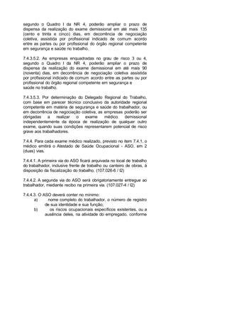 segundo o Quadro I da NR 4, poderão ampliar o prazo de
dispensa da realização do exame demissional em até mais 135
(cento e trinta e cinco) dias, em decorrência de negociação
coletiva, assistida por profissional indicado de comum acordo
entre as partes ou por profissional do órgão regional competente
em segurança e saúde no trabalho.
7.4.3.5.2. As empresas enquadradas no grau de risco 3 ou 4,
segundo o Quadro I da NR 4, poderão ampliar o prazo de
dispensa da realização do exame demissional em até mais 90
(noventa) dias, em decorrência de negociação coletiva assistida
por profissional indicado de comum acordo entre as partes ou por
profissional do órgão regional competente em segurança e
saúde no trabalho.
7.4.3.5.3. Por determinação do Delegado Regional do Trabalho,
com base em parecer técnico conclusivo da autoridade regional
competente em matéria de segurança e saúde do trabalhador, ou
em decorrência de negociação coletiva, as empresas poderão ser
obrigadas a realizar o exame médico demissional
independentemente da época de realização de qualquer outro
exame, quando suas condições representarem potencial de risco
grave aos trabalhadores.
7.4.4. Para cada exame médico realizado, previsto no item 7.4.1, o
médico emitirá o Atestado de Saúde Ocupacional - ASO, em 2
(duas) vias.
7.4.4.1. A primeira via do ASO ficará arquivada no local de trabalho
do trabalhador, inclusive frente de trabalho ou canteiro de obras, à
disposição da fiscalização do trabalho. (107.026-6 / I2)
7.4.4.2. A segunda via do ASO será obrigatoriamente entregue ao
trabalhador, mediante recibo na primeira via. (107.027-4 / I2)
7.4.4.3. O ASO deverá conter no mínimo:
a) nome completo do trabalhador, o número de registro
de sua identidade e sua função;
b) os riscos ocupacionais específicos existentes, ou a
ausência deles, na atividade do empregado, conforme
 