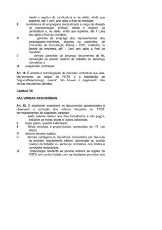 desde o registro da candidatura e, se eleito, ainda que
suplente, até 1 (um) ano após o final do mandato;
III candidatura do empregado sindicalizado a cargo de direção
ou representação sindical, desde o registro da
candidatura e, se eleito, ainda que suplente, até 1 (um)
ano após o final do mandato;
IV garantia de emprego dos representantes dos
empregados-membros, titulares ou suplentes, de
Comissão de Conciliação Prévia - CCP, instituída no
âmbito da empresa, até 1 (um) ano após o final do
mandato;
V demais garantias de emprego decorrentes de lei,
convenção ou acordo coletivo de trabalho ou sentença
normativa; e
VI suspensão contratual.
Art. 14. É vedada a homologação de rescisão contratual que vise,
tão-somente, ao saque de FGTS e a habilitação ao
Seguro-Desemprego, quando não houver o pagamento das
verbas rescisórias devidas.
Capítulo VII
DAS VERBAS RESCISÓRIAS
Art. 15. O assistente examinará os documentos apresentados e
observará a correção dos valores lançados no TRCT
correspondentes às seguintes parcelas:
I saldo salarial relativo aos dias trabalhados e não pagos,
inclusive as horas extras e outros adicionais;
II aviso prévio, quando indenizado;
III férias vencidas e proporcionais, acrescidas de 1/3 (um
terço);
IV décimo terceiro salário;
V demais vantagens ou benefícios concedidos por cláusula
do contrato, regulamento interno, convenção ou acordo
coletivo de trabalho ou sentença normativa, nos limites e
condições estipulados;
VI indenização referente ao período anterior ao regime do
FGTS, em conformidade com as hipóteses previstas nos
 
