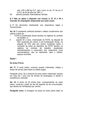 arts. 478 e 498 da CLT, bem como no art. 51 da Lei nº
8.213, de 24 de julho de 1991; e
VII demais parcelas indenizatórias devidas.
§ 1º Não se aplica o disposto nos incisos II, IV, VI e VII à
rescisão de empregado dispensado por justa causa.
§ 2º Os descontos obedecerão aos dispositivos legais e
convencionais.
Art. 16. O assistente verificará também o efetivo recolhimento dos
valores a título de:
I FGTS e Contribuição Social devidos na vigência do contrato
de trabalho, e;
II quando for o caso, indenização do FGTS, na alíquota de
40% (quarenta por cento), e da Contribuição Social, na
alíquota de 10% (dez por cento), incidentes sobre o
montante de todos os depósitos de FGTS devidos na
vigência do contrato de trabalho, atualizados
monetariamente e acrescidos dos respectivos juros
remuneratórios, não se deduzindo, para o cálculo,
saques ocorridos.
Seção I
Do Aviso Prévio
Art. 17. O aviso prévio, inclusive quando indenizado, integra o
tempo de serviço para todos os efeitos legais.
Parágrafo único. Se o cômputo do aviso prévio indenizado resultar
em mais de 1 (um) ano de serviço do empregado, é devida a
assistência à rescisão.
Art. 18. O prazo de 30 (trinta) dias, correspondente ao aviso
prévio, conta-se a partir do dia útil seguinte ao da comunicação,
que deverá ser formalizada por escrito.
Parágrafo único. A contagem do prazo do aviso prévio dado na
 