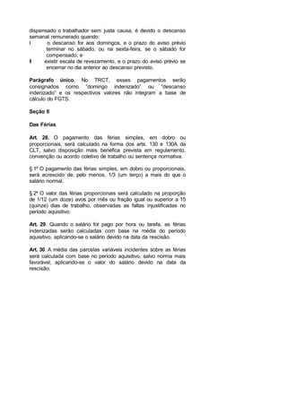 dispensado o trabalhador sem justa causa, é devido o descanso
semanal remunerado quando:
I o descanso for aos domingos, e o prazo do aviso prévio
terminar no sábado, ou na sexta-feira, se o sábado for
compensado; e
II existir escala de revezamento, e o prazo do aviso prévio se
encerrar no dia anterior ao descanso previsto.
Parágrafo único. No TRCT, esses pagamentos serão
consignados como “domingo indenizado” ou “descanso
indenizado” e os respectivos valores não integram a base de
cálculo do FGTS.
Seção II
Das Férias
Art. 28. O pagamento das férias simples, em dobro ou
proporcionais, será calculado na forma dos arts. 130 e 130A da
CLT, salvo disposição mais benéfica prevista em regulamento,
convenção ou acordo coletivo de trabalho ou sentença normativa.
§ 1º O pagamento das férias simples, em dobro ou proporcionais,
será acrescido de, pelo menos, 1/3 (um terço) a mais do que o
salário normal.
§ 2º O valor das férias proporcionais será calculado na proporção
de 1/12 (um doze) avos por mês ou fração igual ou superior a 15
(quinze) dias de trabalho, observadas as faltas injustificadas no
período aquisitivo.
Art. 29. Quando o salário for pago por hora ou tarefa, as férias
indenizadas serão calculadas com base na média do período
aquisitivo, aplicando-se o salário devido na data da rescisão.
Art. 30. A média das parcelas variáveis incidentes sobre as férias
será calculada com base no período aquisitivo, salvo norma mais
favorável, aplicando-se o valor do salário devido na data da
rescisão.
 
