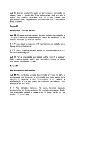 Art. 31. Quando o salário for pago por percentagem, comissão ou
viagem, para o cálculo das férias indenizadas, será apurada a
média dos salários recebidos nos 12 (doze) meses que
precederem o seu pagamento na rescisão contratual, salvo norma
mais favorável.
Seção III
Do Décimo Terceiro Salário
Art. 32. O pagamento do décimo terceiro salário corresponde a
1/12 (um doze) avos da remuneração devida em dezembro ou no
mês da rescisão, por mês de serviço.
§ 1º A fração igual ou superior a 15 (quinze) dias de trabalho será
havida como mês integral.
§ 2º É devido o décimo terceiro salário na rescisão contratual por
iniciativa do empregado.
Art. 33. Para o empregado que recebe salário variável, a qualquer
título, o décimo terceiro salário será calculado com base na média
dos meses trabalhados no ano.
Seção IV
Das Parcelas Indenizatórias
Art. 34. Nos contratos a prazo determinado previstos na CLT, o
empregador que dispensar o empregado sem justa causa será
obrigado a pagar-lhe, a título indenizatório, e por metade, a
remuneração a que teria direito até o término do contrato, nos
termos do art. 479 da CLT.
§ 1º Nos contratos referidos no caput, havendo cláusula
assecuratória do direito recíproco de rescisão antecipada, desde
que executada, caberá o pagamento do aviso prévio de, no
mínimo, 30 (trinta) dias.
 