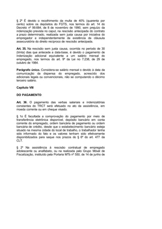 § 2º É devido o recolhimento da multa de 40% (quarenta por
cento) sobre os depósitos do FGTS, nos termos do art. 14 do
Decreto nº 99.684, de 8 de novembro de 1990, sem prejuízo da
indenização prevista no caput, na rescisão antecipada do contrato
a prazo determinado, realizada sem justa causa por iniciativa do
empregador e independentemente da existência da cláusula
assecuratória do direito recíproco de rescisão antecipada.
Art. 35. Na rescisão sem justa causa, ocorrida no período de 30
(trinta) dias que antecede a data-base, é devido o pagamento de
indenização adicional equivalente a um salário mensal do
empregado, nos termos do art. 9º da Lei no 7.238, de 29 de
outubro de 1984.
Parágrafo único. Considera-se salário mensal o devido à data da
comunicação da dispensa do empregado, acrescido dos
adicionais legais ou convencionais, não se computando o décimo
terceiro salário.
Capítulo VIII
DO PAGAMENTO
Art. 36. O pagamento das verbas salariais e indenizatórias
constantes do TRCT será efetuado no ato da assistência, em
moeda corrente ou em cheque visado.
§ 1o É facultada a comprovação do pagamento por meio de
transferência eletrônica disponível, depósito bancário em conta
corrente do empregado, ordem bancária de pagamento ou ordem
bancária de crédito, desde que o estabelecimento bancário esteja
situado na mesma cidade do local de trabalho, o trabalhador tenha
sido informado do fato e os valores tenham sido efetivamente
disponibilizados para saque nos prazos do § 6º do art. 477 da
CLT.
§ 2º Na assistência à rescisão contratual de empregado
adolescente ou analfabeto, ou na realizada pelo Grupo Móvel de
Fiscalização, instituído pela Portaria MTb nº 550, de 14 de junho de
 