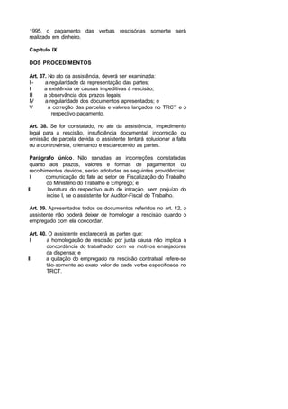1995, o pagamento das verbas rescisórias somente será
realizado em dinheiro.
Capítulo IX
DOS PROCEDIMENTOS
Art. 37. No ato da assistência, deverá ser examinada:
I - a regularidade da representação das partes;
II a existência de causas impeditivas à rescisão;
III a observância dos prazos legais;
IV a regularidade dos documentos apresentados; e
V a correção das parcelas e valores lançados no TRCT e o
respectivo pagamento.
Art. 38. Se for constatado, no ato da assistência, impedimento
legal para a rescisão, insuficiência documental, incorreção ou
omissão de parcela devida, o assistente tentará solucionar a falta
ou a controvérsia, orientando e esclarecendo as partes.
Parágrafo único. Não sanadas as incorreções constatadas
quanto aos prazos, valores e formas de pagamentos ou
recolhimentos devidos, serão adotadas as seguintes providências:
I comunicação do fato ao setor de Fiscalização do Trabalho
do Ministério do Trabalho e Emprego; e
II lavratura do respectivo auto de infração, sem prejuízo do
inciso I, se o assistente for Auditor-Fiscal do Trabalho.
Art. 39. Apresentados todos os documentos referidos no art. 12, o
assistente não poderá deixar de homologar a rescisão quando o
empregado com ela concordar.
Art. 40. O assistente esclarecerá as partes que:
I a homologação de rescisão por justa causa não implica a
concordância do trabalhador com os motivos ensejadores
da dispensa; e
II a quitação do empregado na rescisão contratual refere-se
tão-somente ao exato valor de cada verba especificada no
TRCT.
 