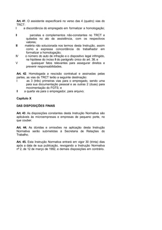 Art. 41. O assistente especificará no verso das 4 (quatro) vias do
TRCT:
I a discordância do empregado em formalizar a homologação;
II parcelas e complementos não-constantes no TRCT e
quitados no ato da assistência, com os respectivos
valores;
III matéria não solucionada nos termos desta Instrução, assim
como a expressa concordância do trabalhador em
formalizar a homologação;
IV o número do auto de infração e o dispositivo legal infringido,
na hipótese do inciso II do parágrafo único do art. 38; e
V quaisquer fatos relevantes para assegurar direitos e
prevenir responsabilidades.
Art. 42. Homologada a rescisão contratual e assinadas pelas
partes, as vias do TRCT terão a seguinte destinação:
I as 3 (três) primeiras vias para o empregado, sendo uma
para sua documentação pessoal e as outras 2 (duas) para
movimentação do FGTS; e
II a quarta via para o empregador, para arquivo.
Capítulo X
DAS DISPOSIÇÕES FINAIS
Art. 43. As disposições constantes desta Instrução Normativa são
aplicáveis às microempresas e empresas de pequeno porte, no
que couber.
Art. 44. As dúvidas e omissões na aplicação desta Instrução
Normativa serão submetidas à Secretaria de Relações do
Trabalho.
Art. 45. Esta Instrução Normativa entrará em vigor 30 (trinta) dias
após a data de sua publicação, revogando a Instrução Normativa
nº 2, de 12 de março de 1992, e demais disposições em contrário.
 