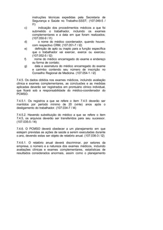 instruções técnicas expedidas pela Secretaria de
Segurança e Saúde no Trabalho-SSST; (107.049-5 /
I1)
c) indicação dos procedimentos médicos a que foi
submetido o trabalhador, incluindo os exames
complementares e a data em que foram realizados;
(107.050-9 / I1)
d) o nome do médico coordenador, quando houver,
com respectivo CRM; (107.051-7 / I2)
e) definição de apto ou inapto para a função específica
que o trabalhador vai exercer, exerce ou exerceu;
(107.052-5 / I2)
f) nome do médico encarregado do exame e endereço
ou forma de contato;
g) data e assinatura do médico encarregado do exame
e carimbo contendo seu número de inscrição no
Conselho Regional de Medicina. (107.054-1 / I2)
7.4.5. Os dados obtidos nos exames médicos, incluindo avaliação
clínica e exames complementares, as conclusões e as medidas
aplicadas deverão ser registrados em prontuário clínico individual,
que ficará sob a responsabilidade do médico-coordenador do
PCMSO.
7.4.5.1. Os registros a que se refere o item 7.4.5 deverão ser
mantidos por período mínimo de 20 (vinte) anos após o
desligamento do trabalhador. (107.034-7 / I4)
7.4.5.2. Havendo substituição do médico a que se refere o item
7.4.5, os arquivos deverão ser transferidos para seu sucessor.
(107.035-5 / I4)
7.4.6. O PCMSO deverá obedecer a um planejamento em que
estejam previstas as ações de saúde a serem executadas durante
o ano, devendo estas ser objeto de relatório anual. (107.036-3 / I2)
7.4.6.1. O relatório anual deverá discriminar, por setores da
empresa, o número e a natureza dos exames médicos, incluindo
avaliações clínicas e exames complementares, estatísticas de
resultados considerados anormais, assim como o planejamento
 