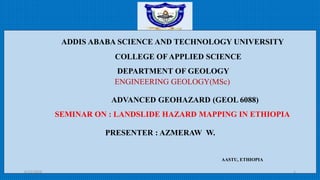 ADDIS ABABA SCIENCE AND TECHNOLOGY UNIVERSITY
COLLEGE OF APPLIED SCIENCE
DEPARTMENT OF GEOLOGY
ADVANCED GEOHAZARD (GEOL 6088)
SEMINAR ON : LANDSLIDE HAZARD MAPPING IN ETHIOPIA
PRESENTER : AZMERAW W.
6/12/2018 1
ENGINEERING GEOLOGY(MSc)
AASTU, ETHIOPIA
 