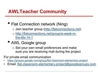 AWLTeacher Community

•  Flat Connection network (Ning)
o  Join teacher group (http://flatconnections.net)
o  http://flatconnections.net/group/a-week-inthe-life-14-1

•  AWL Google group

o  Set your own email preferences and make
sure you are receiving mail during the project
For private email communication
•  https://groups.google.com/group/flat-classroom-elementary-project

•  Email: flat-classroom-elementary-project@googlegroups.com

 