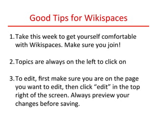 Good	
  Tips	
  for	
  Wikispaces	
  
1. Take	
  this	
  week	
  to	
  get	
  yourself	
  comfortable	
  
with	
  Wikispaces.	
  Make	
  sure	
  you	
  join!	
  
2. Topics	
  are	
  always	
  on	
  the	
  leb	
  to	
  click	
  on	
  
3. To	
  edit,	
  ﬁrst	
  make	
  sure	
  you	
  are	
  on	
  the	
  page	
  
you	
  want	
  to	
  edit,	
  then	
  click	
  “edit”	
  in	
  the	
  top	
  
right	
  of	
  the	
  screen.	
  Always	
  preview	
  your	
  
changes	
  before	
  saving.	
  	
  

 