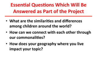 Essen<al	
  Ques<ons	
  Which	
  Will	
  Be	
  
Answered	
  as	
  Part	
  of	
  the	
  Project	
  
•  What	
  are	
  the	
  similari<es	
  and	
  diﬀerences	
  
among	
  children	
  around	
  the	
  world?	
  
•  How	
  can	
  we	
  connect	
  with	
  each	
  other	
  through	
  
our	
  commonali<es?	
  
•  How	
  does	
  your	
  geography	
  where	
  you	
  live	
  
impact	
  your	
  topic?	
  

 
