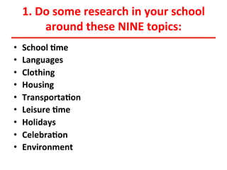 1.	
  Do	
  some	
  research	
  in	
  your	
  school	
  
around	
  these	
  NINE	
  topics:	
  
• 
• 
• 
• 
• 
• 
• 
• 
• 

School	
  <me	
  
Languages	
  
Clothing	
  
Housing	
  
Transporta<on	
  
Leisure	
  <me	
  
Holidays	
  
Celebra<on	
  
Environment	
  

 