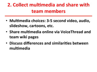 2.	
  Collect	
  mul<media	
  and	
  share	
  with	
  
team	
  members	
  
•  Mul<media	
  choices:	
  3-­‐5	
  second	
  video,	
  audio,	
  
slideshow,	
  cartoons,	
  etc.	
  
•  Share	
  mul<media	
  online	
  via	
  VoiceThread	
  and	
  
team	
  wiki	
  pages	
  
•  Discuss	
  diﬀerences	
  and	
  similari<es	
  between	
  
mul<media	
  

 