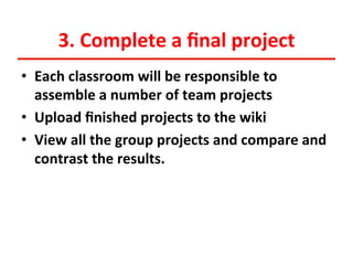 3.	
  Complete	
  a	
  ﬁnal	
  project	
  
•  Each	
  classroom	
  will	
  be	
  responsible	
  to	
  
assemble	
  a	
  number	
  of	
  team	
  projects	
  
•  Upload	
  ﬁnished	
  projects	
  to	
  the	
  wiki	
  
•  View	
  all	
  the	
  group	
  projects	
  and	
  compare	
  and	
  
contrast	
  the	
  results.	
  
	
  

 