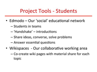 Project	
  Tools	
  -­‐	
  Students	
  
•  Edmodo	
  –	
  Our	
  ‘social’	
  educa:onal	
  network	
  
–  Students	
  in	
  teams	
  
–  ‘Handshake’	
  –	
  introduc:ons	
  
–  Share	
  ideas,	
  converse,	
  solve	
  problems	
  
–  Answer	
  essen:al	
  ques:ons	
  	
  

•  Wikispaces	
  	
  -­‐	
  Our	
  collabora:ve	
  working	
  area	
  
–  Co-­‐create	
  wiki	
  pages	
  with	
  material	
  share	
  for	
  each	
  
topic	
  	
  

 