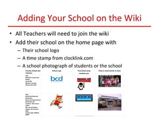 Adding	
  Your	
  School	
  on	
  the	
  Wiki	
  
•  All	
  Teachers	
  will	
  need	
  to	
  join	
  the	
  wiki	
  
•  Add	
  their	
  school	
  on	
  the	
  home	
  page	
  with	
  
–  Their	
  school	
  logo	
  
–  A	
  :me	
  stamp	
  from	
  clocklink.com	
  
–  A	
  school	
  photograph	
  of	
  students	
  or	
  the	
  school	
  

 